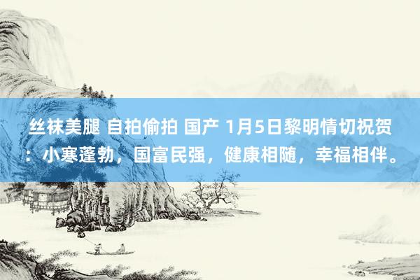 丝袜美腿 自拍偷拍 国产 1月5日黎明情切祝贺：小寒蓬勃，国富民强，健康相随，幸福相伴。