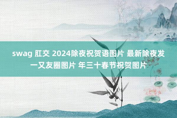 swag 肛交 2024除夜祝贺语图片 最新除夜发一又友圈图片 年三十春节祝贺图片