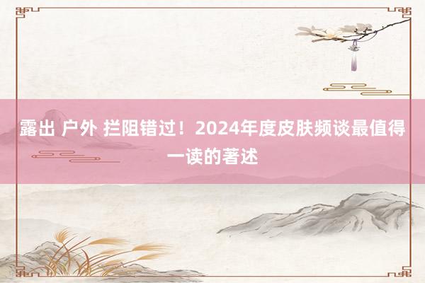 露出 户外 拦阻错过！2024年度皮肤频谈最值得一读的著述