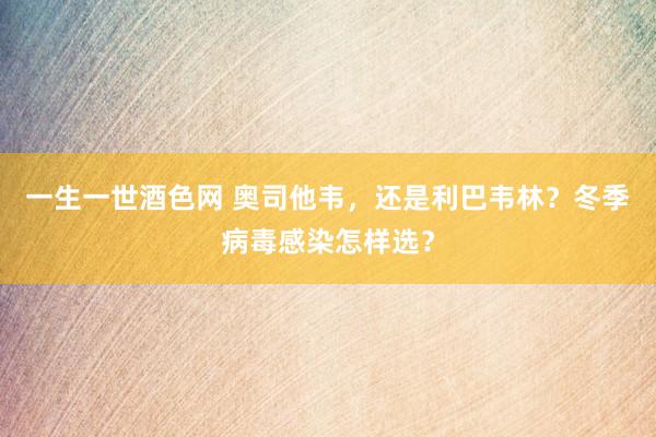 一生一世酒色网 奥司他韦，还是利巴韦林？冬季病毒感染怎样选？