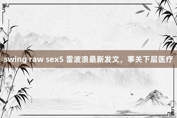 swing raw sex5 雷波浪最新发文，事关下层医疗