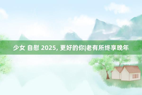 少女 自慰 2025， 更好的你|老有所终享晚年