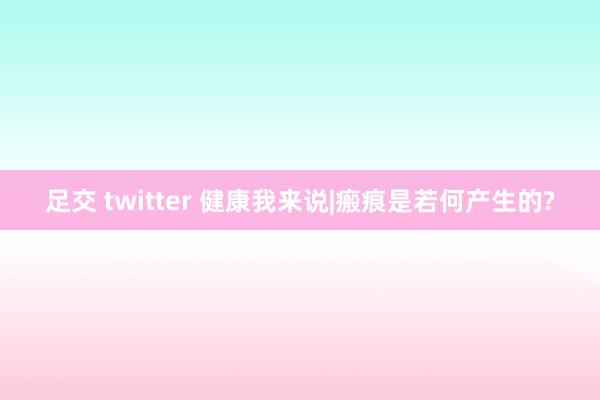 足交 twitter 健康我来说|瘢痕是若何产生的?