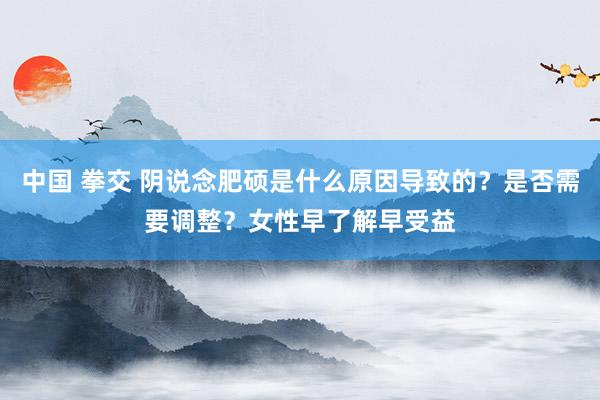 中国 拳交 阴说念肥硕是什么原因导致的？是否需要调整？女性早了解早受益