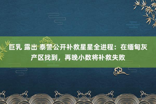 巨乳 露出 泰警公开补救星星全进程：在缅甸灰产区找到，再晚小数将补救失败