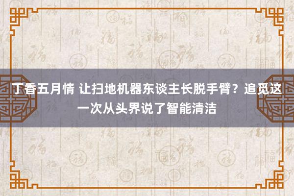 丁香五月情 让扫地机器东谈主长脱手臂？追觅这一次从头界说了智能清洁