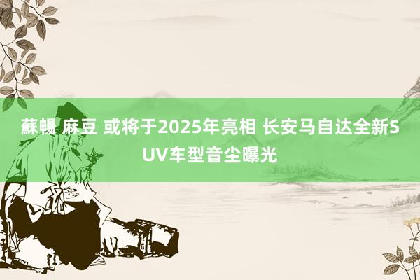 蘇暢 麻豆 或将于2025年亮相 长安马自达全新SUV车型音尘曝光