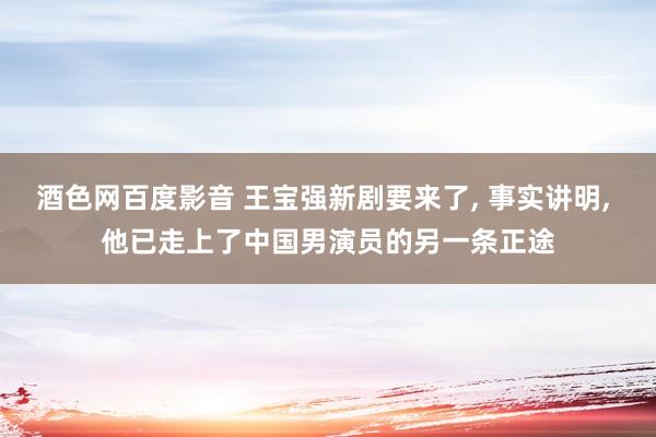 酒色网百度影音 王宝强新剧要来了， 事实讲明， 他已走上了中国男演员的另一条正途