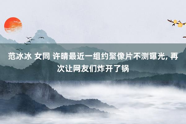 范冰冰 女同 许晴最近一组约聚像片不测曝光， 再次让网友们炸开了锅