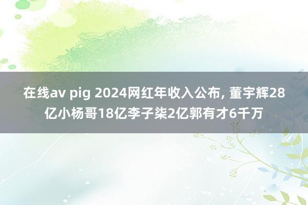 在线av pig 2024网红年收入公布， 董宇辉28亿小杨哥18亿李子柒2亿郭有才6千万