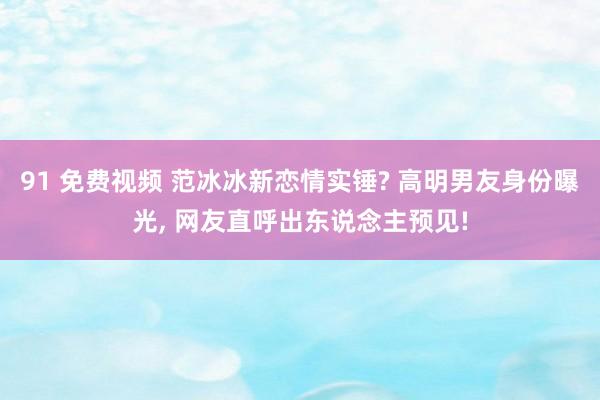 91 免费视频 范冰冰新恋情实锤? 高明男友身份曝光， 网友直呼出东说念主预见!