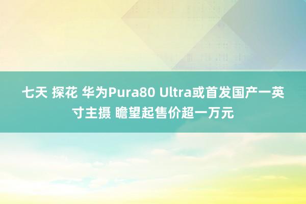 七天 探花 华为Pura80 Ultra或首发国产一英寸主摄 瞻望起售价超一万元