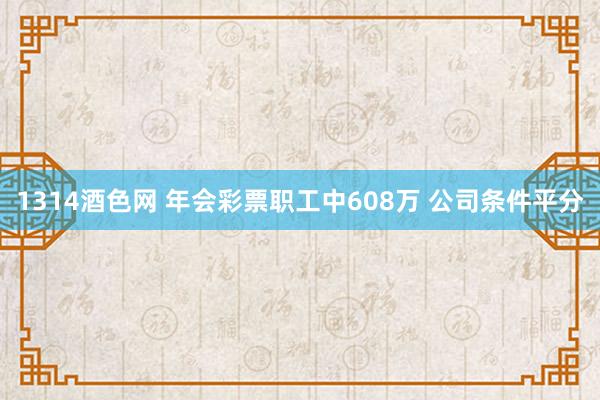 1314酒色网 年会彩票职工中608万 公司条件平分