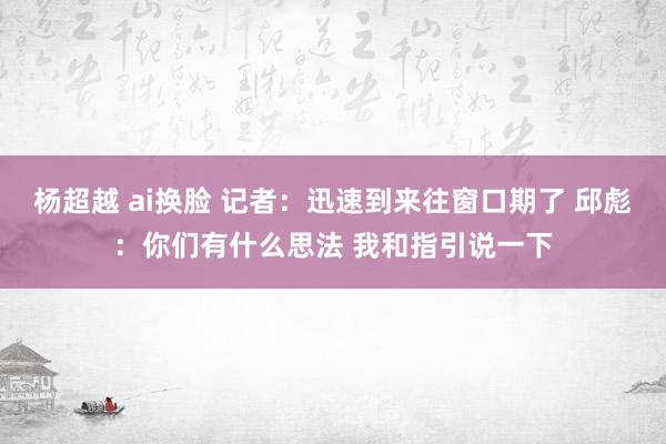 杨超越 ai换脸 记者：迅速到来往窗口期了 邱彪：你们有什么思法 我和指引说一下