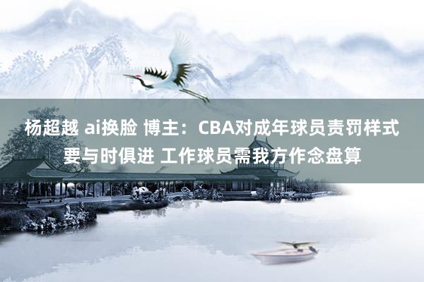 杨超越 ai换脸 博主：CBA对成年球员责罚样式要与时俱进 工作球员需我方作念盘算