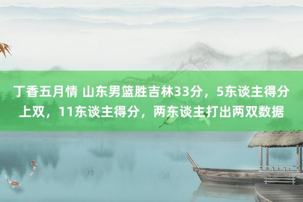 丁香五月情 山东男篮胜吉林33分，5东谈主得分上双，11东谈主得分，两东谈主打出两双数据