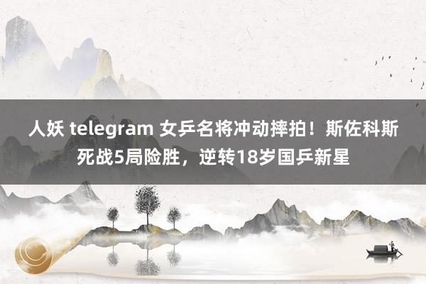 人妖 telegram 女乒名将冲动摔拍！斯佐科斯死战5局险胜，逆转18岁国乒新星