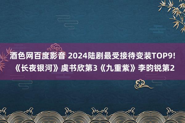 酒色网百度影音 2024陆剧最受接待变装TOP9! 《长夜银河》虞书欣第3《九重紫》李昀锐第2