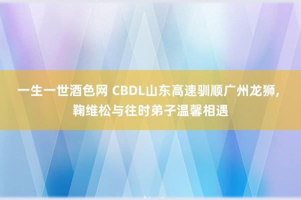 一生一世酒色网 CBDL山东高速驯顺广州龙狮， 鞠维松与往时弟子温馨相遇