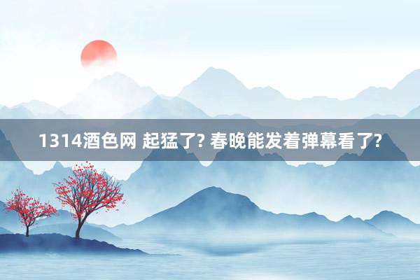 1314酒色网 起猛了? 春晚能发着弹幕看了?