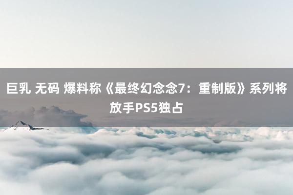 巨乳 无码 爆料称《最终幻念念7：重制版》系列将放手PS5独占